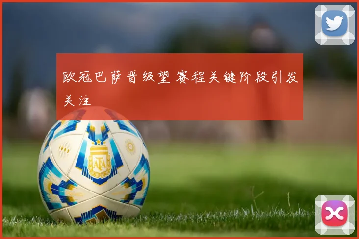欧冠巴萨晋级望 赛程关键阶段引发关注
