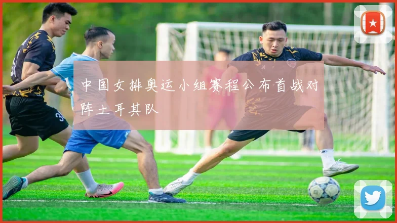 中国女排奥运小组赛程公布首战对阵土耳其队