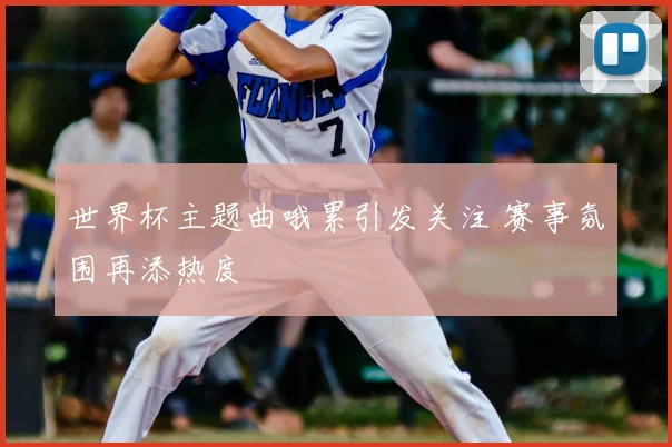世界杯主题曲哦累引发关注 赛事氛围再添热度
