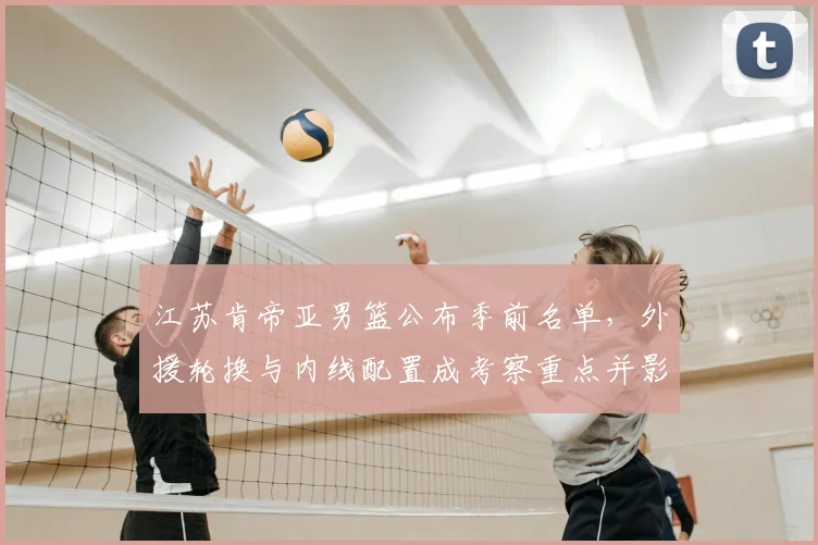 江苏肯帝亚男篮公布季前名单，外援轮换与内线配置成考察重点并影响季初轮换