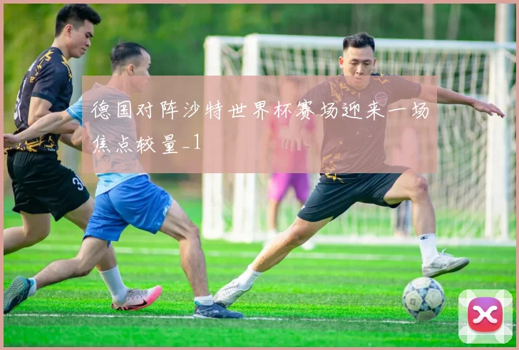 德国对阵沙特世界杯赛场迎来一场焦点较量_1