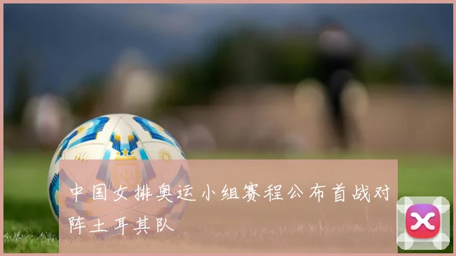 中国女排奥运小组赛程公布首战对阵土耳其队