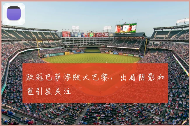 欧冠巴萨惨败大巴黎，出局阴影加重引发关注